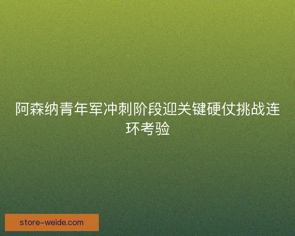 阿森纳青年军冲刺阶段迎关键硬仗挑战连环考验