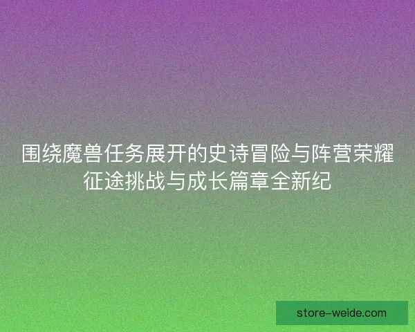 围绕魔兽任务展开的史诗冒险与阵营荣耀征途挑战与成长篇章全新纪