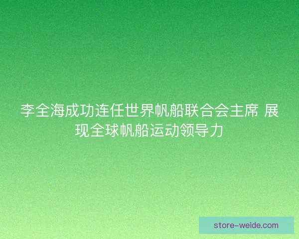 李全海成功连任世界帆船联合会主席 展现全球帆船运动领导力
