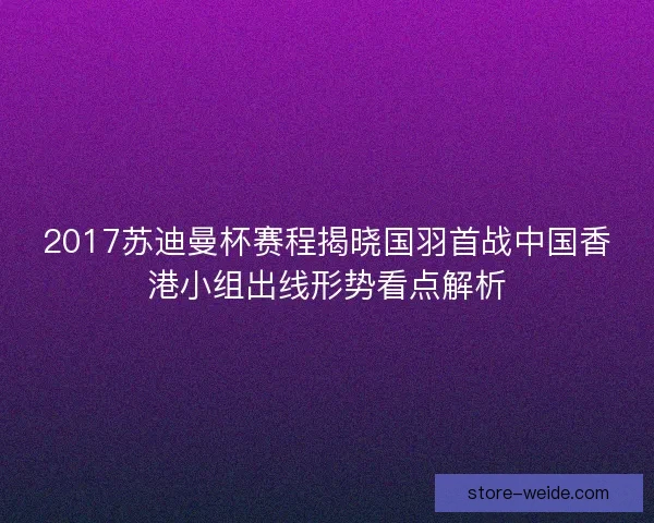 2017苏迪曼杯赛程揭晓国羽首战中国香港小组出线形势看点解析